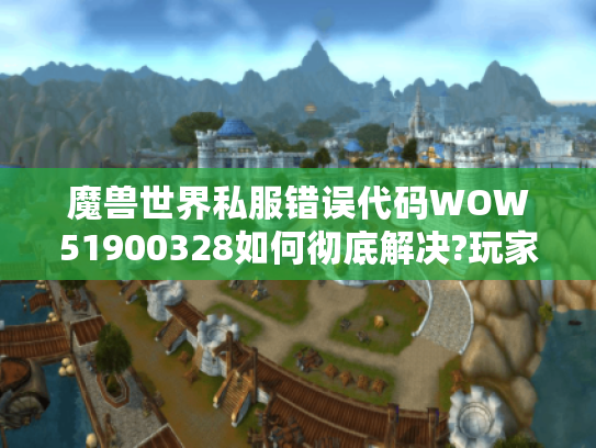 魔兽世界私服错误代码WOW51900328如何彻底解决?玩家自救指南