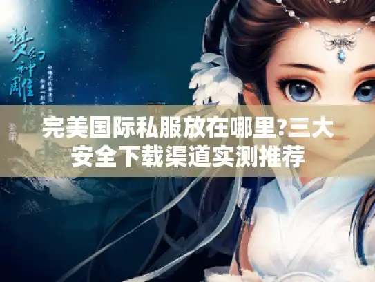 完美国际私服放在哪里?三大安全下载渠道实测推荐