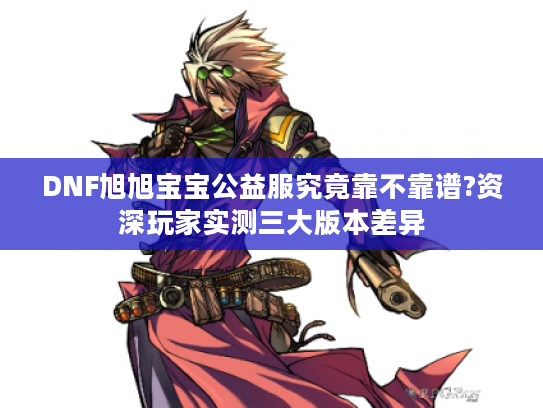 DNF旭旭宝宝公益服究竟靠不靠谱?资深玩家实测三大版本差异