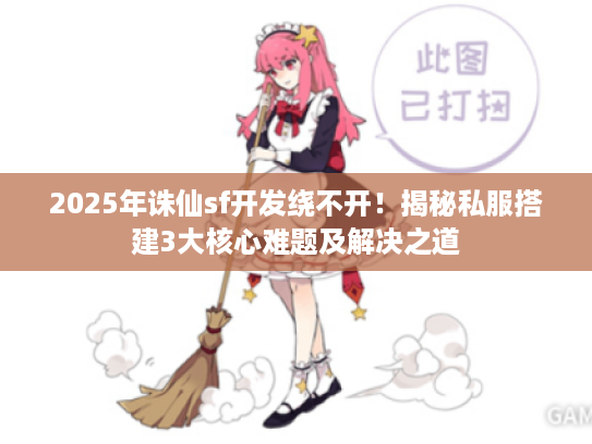2025年诛仙sf开发绕不开！揭秘私服搭建3大核心难题及解决之道