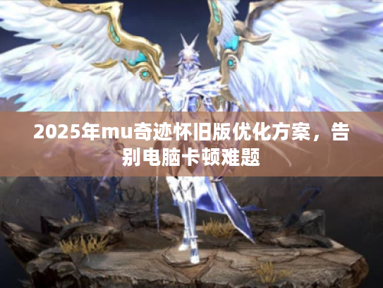 2025年mu奇迹怀旧版优化方案,告别电脑卡顿难题 2025年mu奇迹怀旧版优化方案,告别电脑卡顿难题