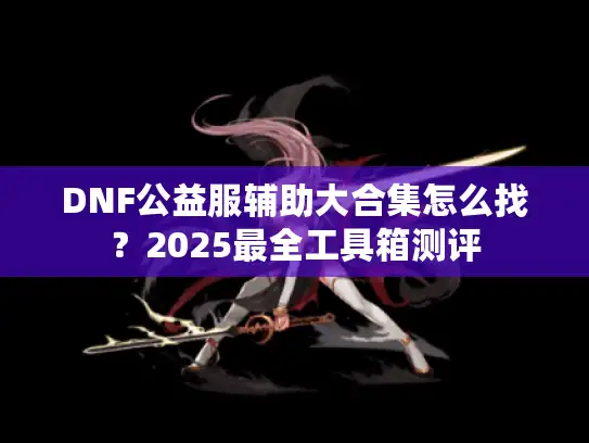 DNF公益服辅助大合集怎么找？2025最全工具箱测评