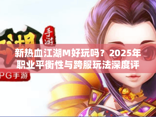 新热血江湖M好玩吗？2025年职业平衡性与跨服玩法深度评测