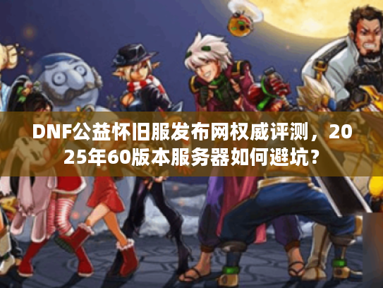 DNF公益怀旧服发布网权威评测，2025年60版本服务器如何避坑？