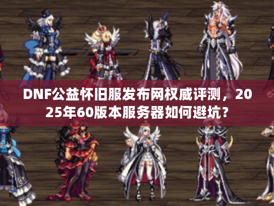 DNF公益怀旧服发布网权威评测，2025年60版本服务器如何避坑？