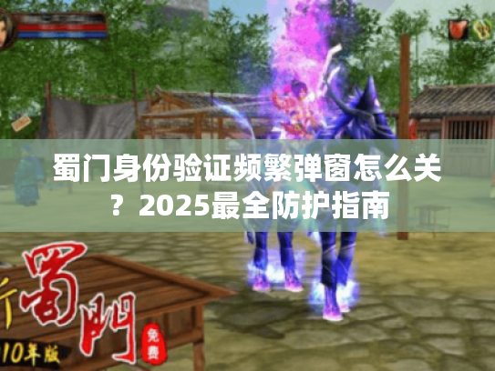 蜀门身份验证频繁弹窗怎么关？2025最全防护指南