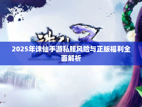 2025年诛仙手游私服风险与正版福利全面解析 2025年诛仙手游私服风险与正版福利全面解析