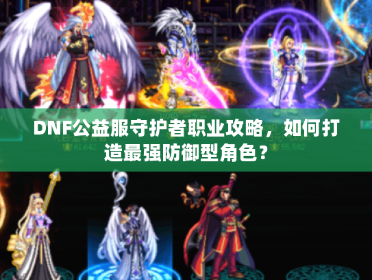 DNF公益服守护者职业攻略，如何打造最强防御型角色？