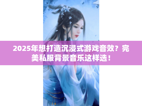 2025年想打造沉浸式游戏音效？完美私服背景音乐这样选！