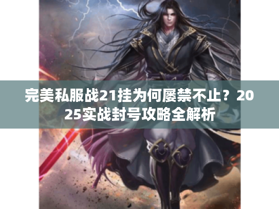 完美私服战21挂为何屡禁不止？2025实战封号攻略全解析
