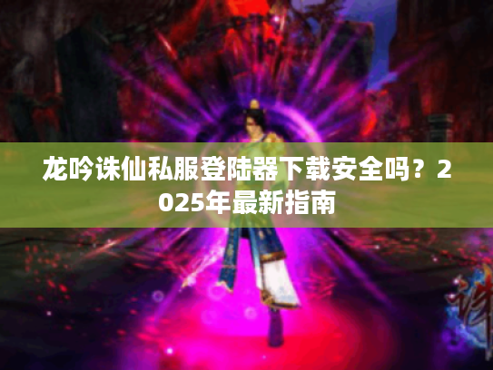龙吟诛仙私服登陆器下载安全吗?2025年最新指南 龙吟诛仙私服登陆器下载安全吗?2025年最新指南