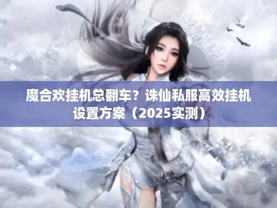 魔合欢挂机总翻车？诛仙私服高效挂机设置方案（2025实测）