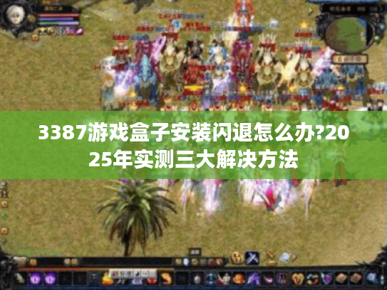 3387游戏盒子安装闪退怎么办?2025年实测三大解决方法