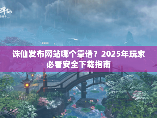 诛仙发布网站哪个靠谱？2025年玩家必看安全下载指南