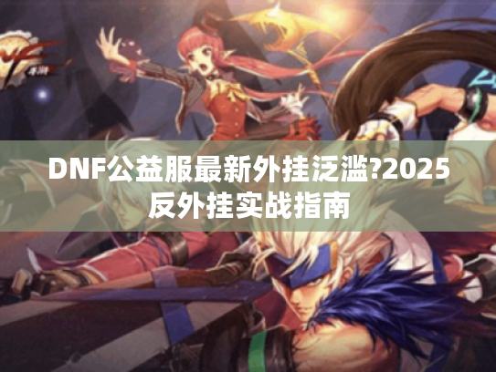 DNF公益服最新外挂泛滥?2025反外挂实战指南