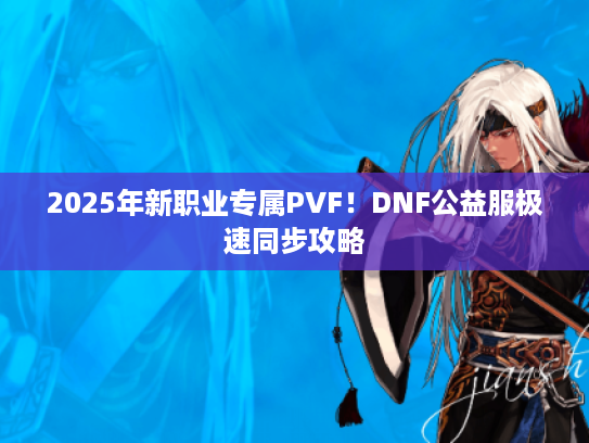 2025年新职业专属PVF！DNF公益服极速同步攻略