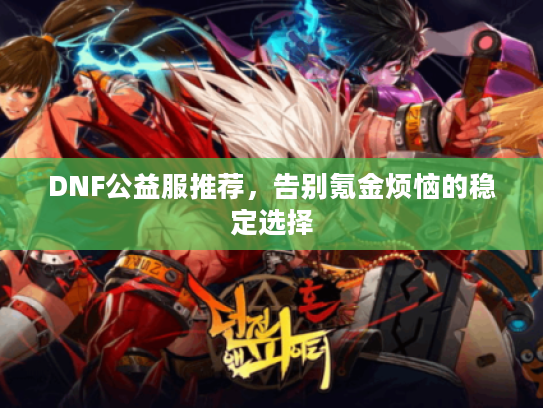 DNF公益服推荐,告别氪金烦恼的稳定选择 DNF公益服推荐,告别氪金烦恼的稳定选择