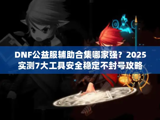 DNF公益服辅助合集哪家强？2025实测7大工具安全稳定不封号攻略