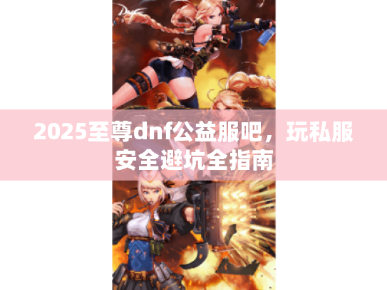2025至尊dnf公益服吧，玩私服安全避坑全指南