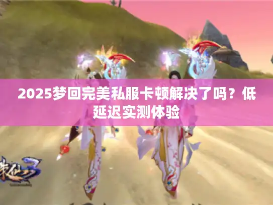 2025梦回完美私服卡顿解决了吗?低延迟实测体验 2025梦回完美私服卡顿解决了吗?低延迟实测体验