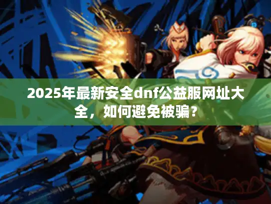 2025年最新安全dnf公益服网址大全，如何避免被骗？