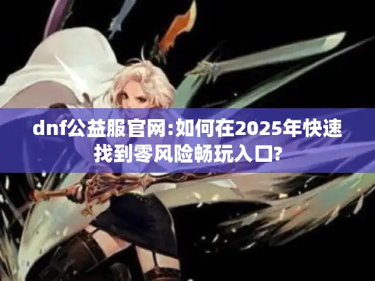 dnf公益服官网:如何在2025年快速找到零风险畅玩入口? dnf公益服官网:如何在2025年快速找到零风险畅玩入口?