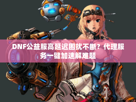 DNF公益服高延迟困扰不断？代理服务一键加速解难题