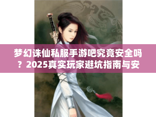梦幻诛仙私服手游吧究竟安全吗？2025真实玩家避坑指南与安全下载攻略