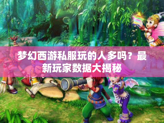 梦幻西游私服玩的人多吗?最新玩家数据大揭秘 梦幻西游私服玩的人多吗?最新玩家数据大揭秘
