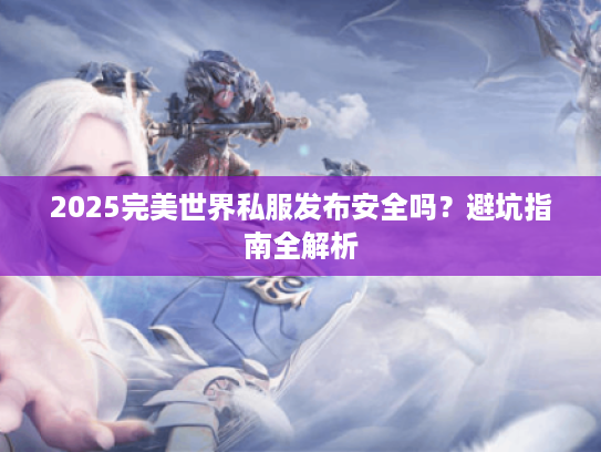 2025完美世界私服发布安全吗?避坑指南全解析 2025完美世界私服发布安全吗?避坑指南全解析
