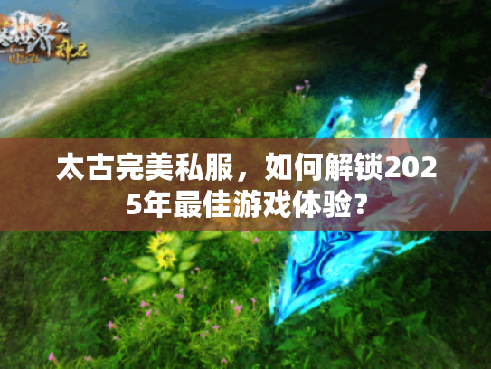 太古完美私服,如何解锁2025年最佳游戏体验? 太古完美私服,如何解锁2025年最佳游戏体验?