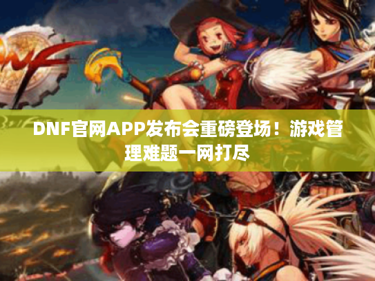 DNF官网APP发布会重磅登场！游戏管理难题一网打尽