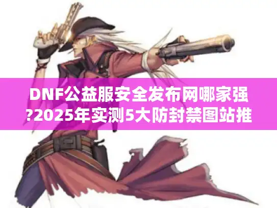 DNF公益服安全发布网哪家强?2025年实测5大防封禁图站推荐! DNF公益服安全发布网哪家强?2025年实测5大防封禁图站推荐!