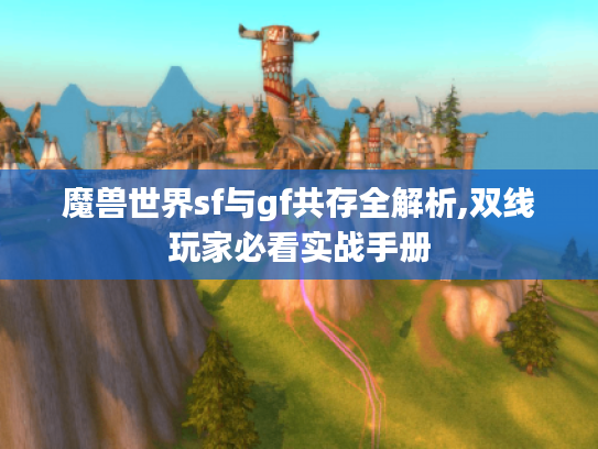 魔兽世界sf与gf共存全解析,双线玩家必看实战手册