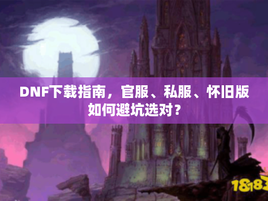DNF下载指南，官服、私服、怀旧版如何避坑选对？