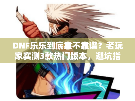 DNF乐乐到底靠不靠谱？老玩家实测3款热门版本，避坑指南全在这