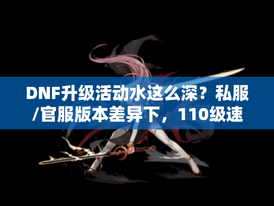 DNF升级活动水这么深？私服/官服版本差异下，110级速升9天毕业的实战坑点全曝