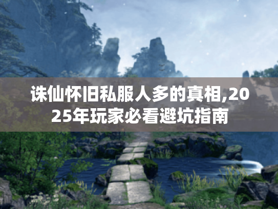 诛仙怀旧私服人多的真相,2025年玩家必看避坑指南
