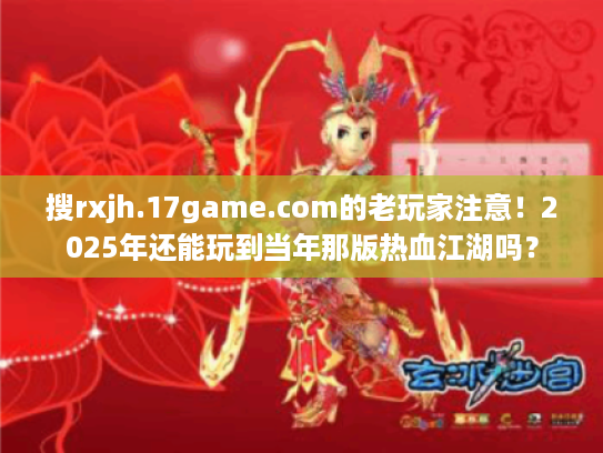 搜rxjh.17game.com的老玩家注意！2025年还能玩到当年那版热血江湖吗？