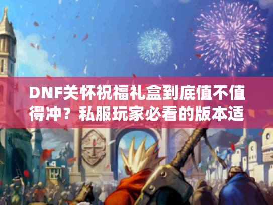 DNF关怀祝福礼盒到底值不值得冲?私服玩家必看的版本适配与实战收益解析 DNF关怀祝福礼盒到底值不值得冲?私服玩家必看的版本适配与实战收益解析