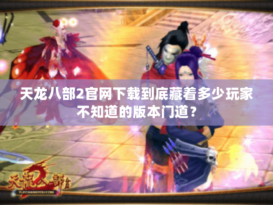 天龙八部2官网下载到底藏着多少玩家不知道的版本门道? 天龙八部2官网下载到底藏着多少玩家不知道的版本门道?