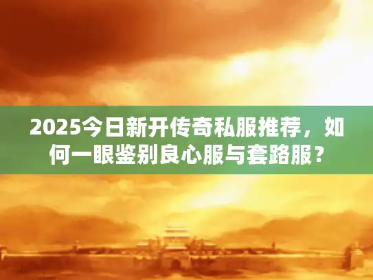 2025今日新开传奇私服推荐，如何一眼鉴别良心服与套路服？