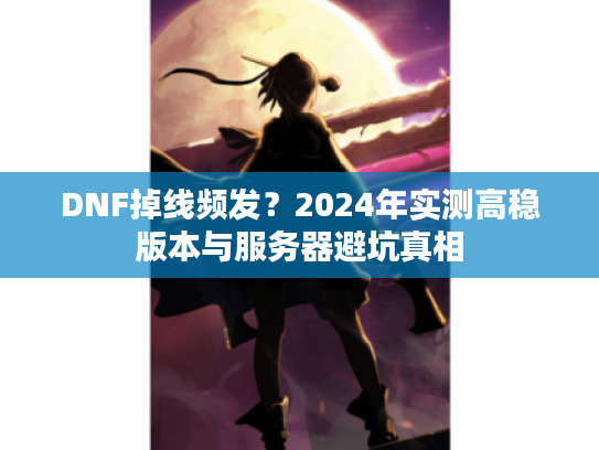 DNF掉线频发？2024年实测高稳版本与服务器避坑真相