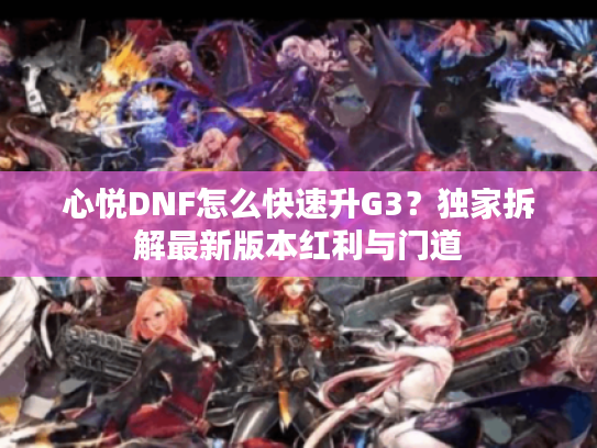 心悦DNF怎么快速升G3？独家拆解最新版本红利与门道