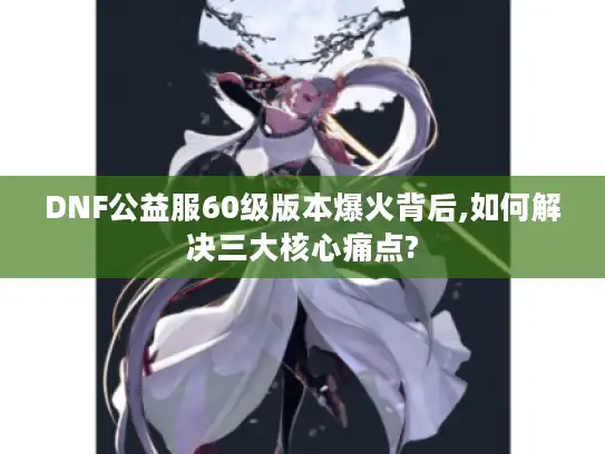 DNF公益服60级版本爆火背后,如何解决三大核心痛点?