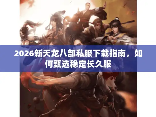 2026新天龙八部私服下载指南,如何甄选稳定长久服 2026新天龙八部私服下载指南,如何甄选稳定长久服