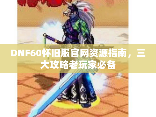 DNF60怀旧服官网资源指南，三大攻略老玩家必备