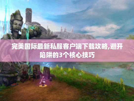 完美国际最新私服客户端下载攻略,避开陷阱的3个核心技巧