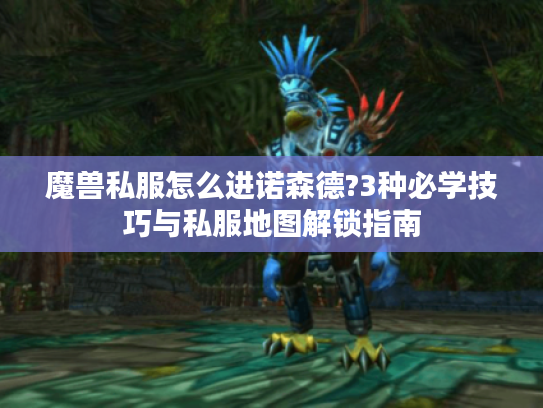 魔兽私服怎么进诺森德?3种必学技巧与私服地图解锁指南 魔兽私服怎么进诺森德?3种必学技巧与私服地图解锁指南