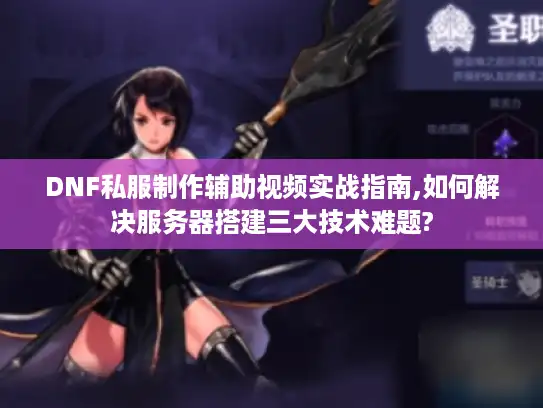 DNF私服制作辅助视频实战指南,如何解决服务器搭建三大技术难题?
